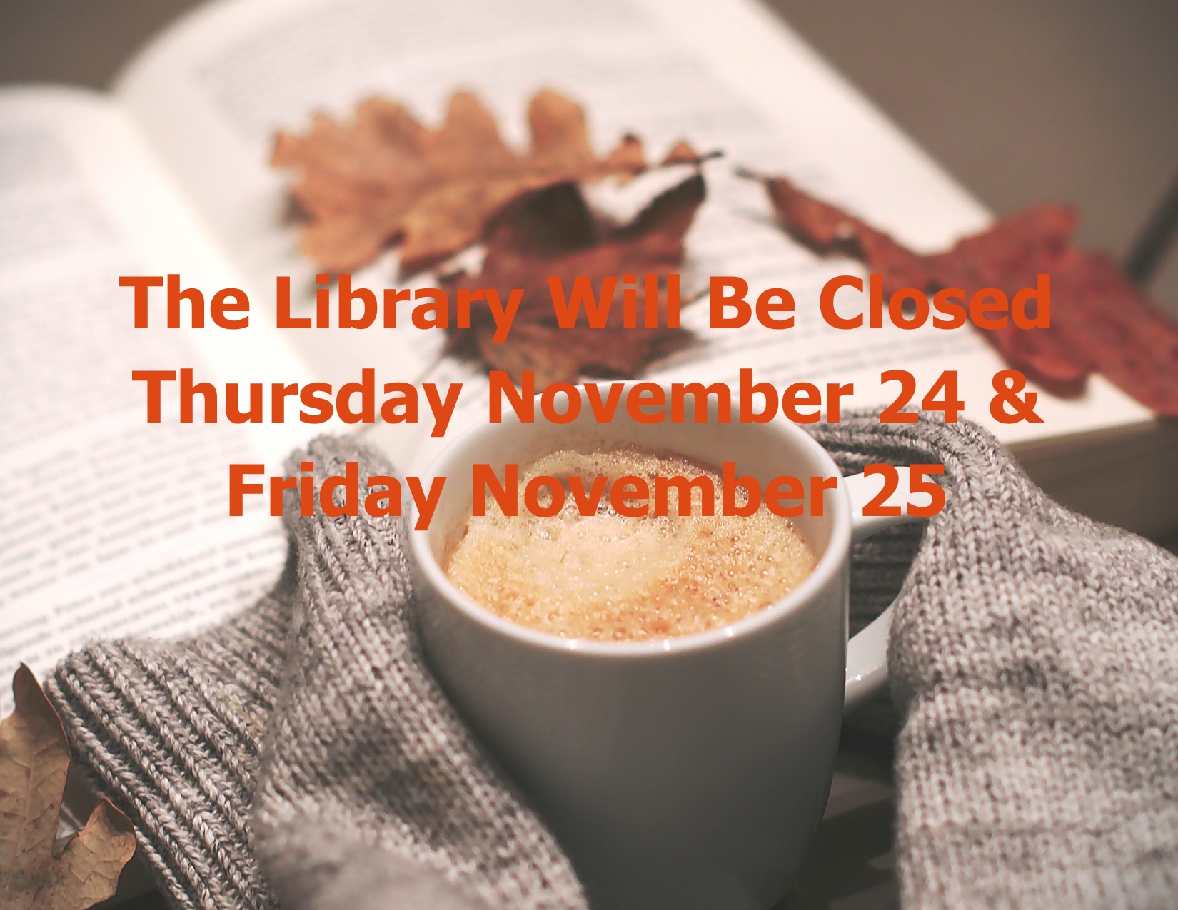 Background with an open book, leaves scattered along the page, sweater covered hands holding a mugof cappucino.  Message: The Library Will Be Closed Thursday November 24 and Friday November 25